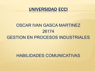 UNIVERSIDAD ECCI
OSCAR IVAN GASCA MARTINEZ
26174
GESTION EN PROCESOS INDUSTRIALES
HABILIDADES COMUNICATIVAS
 