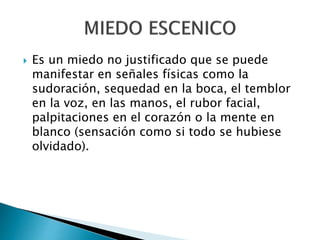  Es un miedo no justificado que se puede
manifestar en señales físicas como la
sudoración, sequedad en la boca, el temblor
en la voz, en las manos, el rubor facial,
palpitaciones en el corazón o la mente en
blanco (sensación como si todo se hubiese
olvidado).
 