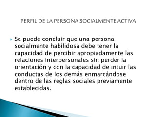  Se puede concluir que una persona
socialmente habilidosa debe tener la
capacidad de percibir apropiadamente las
relaciones interpersonales sin perder la
orientación y con la capacidad de intuir las
conductas de los demás enmarcándose
dentro de las reglas sociales previamente
establecidas.
 