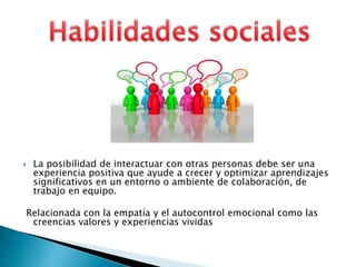  La posibilidad de interactuar con otras personas debe ser una
experiencia positiva que ayude a crecer y optimizar aprendizajes
significativos en un entorno o ambiente de colaboración, de
trabajo en equipo.
Relacionada con la empatía y el autocontrol emocional como las
creencias valores y experiencias vividas
 