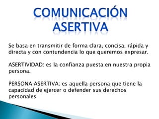 Se basa en transmitir de forma clara, concisa, rápida y
directa y con contundencia lo que queremos expresar.
ASERTIVIDAD: es la confianza puesta en nuestra propia
persona.
PERSONA ASERTIVA: es aquella persona que tiene la
capacidad de ejercer o defender sus derechos
personales
 