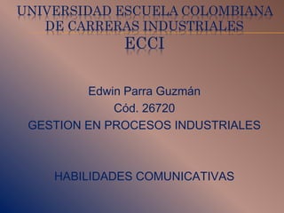 UNIVERSIDAD ESCUELA COLOMBIANA
DE CARRERAS INDUSTRIALES
ECCI
Edwin Parra Guzmán
Cód. 26720
GESTION EN PROCESOS INDUSTRIALES
HABILIDADES COMUNICATIVAS
 