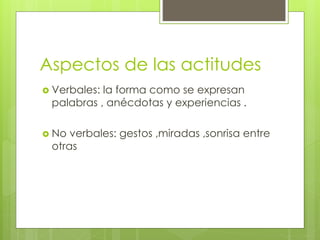Aspectos de las actitudes
 Verbales: la forma como se expresan
palabras , anécdotas y experiencias .
 No verbales: gestos ,miradas ,sonrisa entre
otras
 