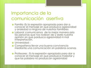 Importancia de la
comunicación asertiva
 Familia :Es la expresión apropiada para dar a
conocer el mensaje sin que produzca agresividad
y ansiedad a ninguno de nuestros familiares
 Laboral :comunicarnos de la mejor manera asía
las personas que nos rodean de y darle nuestra
opinión sin que pardusca agresividad ni mal
interpretación.
 Universidad :
 Compañeros llevar una buena convivencia
mediante una comunicación sin palabras ocenas
.
 Profesores : Es la expresión apropiada para dar a
conocer el mensaje sin que produzca malestar y
que las palabra no produzcan agresividad
 