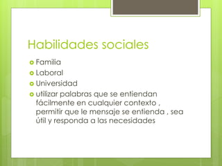 Habilidades sociales
 Familia
 Laboral
 Universidad
 utilizar palabras que se entiendan
fácilmente en cualquier contexto ,
permitir que le mensaje se entienda , sea
útil y responda a las necesidades
 
