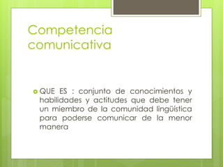 Competencia
comunicativa
 QUE ES : conjunto de conocimientos y
habilidades y actitudes que debe tener
un miembro de la comunidad lingüística
para poderse comunicar de la menor
manera
 