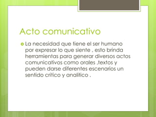 Acto comunicativo
 La necesidad que tiene el ser humano
por expresar lo que siente , esto brinda
herramientas para generar diversos actos
comunicativos como orales ,textos y
pueden darse diferentes escenarios un
sentido critico y analitico .
 