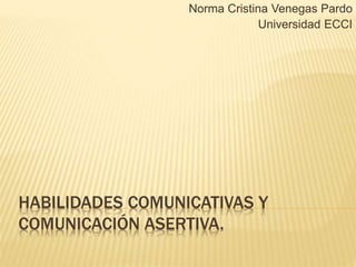 HABILIDADES COMUNICATIVAS Y
COMUNICACIÓN ASERTIVA.
Norma Cristina Venegas Pardo
Universidad ECCI
 