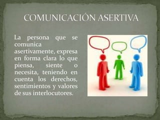La persona que se
comunica
asertivamente, expresa
en forma clara lo que
piensa, siente o
necesita, teniendo en
cuenta los derechos,
sentimientos y valores
de sus interlocutores.
 