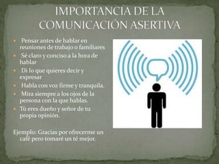  Pensar antes de hablar en
reuniones de trabajo o familiares
 Sé claro y conciso a la hora de
hablar
 Di lo que quieres decir y
expresar
 Habla con voz firme y tranquila.
 Mira siempre a los ojos de la
persona con la que hablas.
 Tú eres dueño y señor de tu
propia opinión.
Ejemplo: Gracias por ofrecerme un
café pero tomaré un té mejor.
 