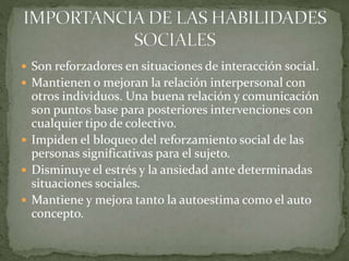  Son reforzadores en situaciones de interacción social.
 Mantienen o mejoran la relación interpersonal con
otros individuos. Una buena relación y comunicación
son puntos base para posteriores intervenciones con
cualquier tipo de colectivo.
 Impiden el bloqueo del reforzamiento social de las
personas significativas para el sujeto.
 Disminuye el estrés y la ansiedad ante determinadas
situaciones sociales.
 Mantiene y mejora tanto la autoestima como el auto
concepto.
 