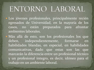  Los jóvenes profesionales, principalmente recién
egresados de Universidad, en la mayoría de los
casos, no están preparados para afrontar
ambientes laborales.
 Más allá de esto, son los profesionales los que
deben, independientemente, formarse en
habilidades blandas, en especial, en habilidades
comunicativas, dado que estas son las que
marcarán la diferencia entre un profesional técnico
y un profesional íntegro, es decir, idóneo para el
trabajo en un ambiente laboral.
 