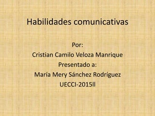 Habilidades comunicativas
Por:
Cristian Camilo Veloza Manrique
Presentado a:
María Mery Sánchez Rodríguez
UECCI-2015ll
 