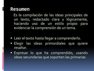 Resumen
Es la compilación de las ideas principales de
un texto, redactado clara y lógicamente,
haciendo uso de un estilo propio para
evidenciar la comprensión de un tema.
 Leer el texto hasta llegar a comprenderlo.
 Elegir las ideas primordiales que quiere
resaltar.
 Expresar lo que ha comprendido, usando
ideas secundarias que soporten las primarias
 