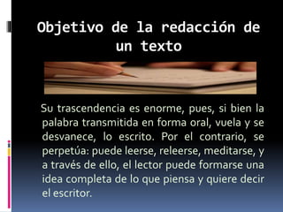 Objetivo de la redacción de
un texto
Su trascendencia es enorme, pues, si bien la
palabra transmitida en forma oral, vuela y se
desvanece, lo escrito. Por el contrario, se
perpetúa: puede leerse, releerse, meditarse, y
a través de ello, el lector puede formarse una
idea completa de lo que piensa y quiere decir
el escritor.
 