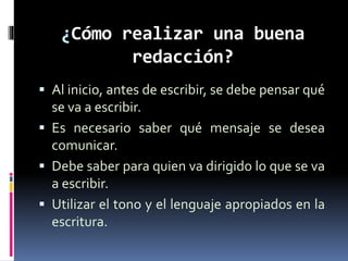 ¿Cómo realizar una buena
redacción?
 Al inicio, antes de escribir, se debe pensar qué
se va a escribir.
 Es necesario saber qué mensaje se desea
comunicar.
 Debe saber para quien va dirigido lo que se va
a escribir.
 Utilizar el tono y el lenguaje apropiados en la
escritura.
 