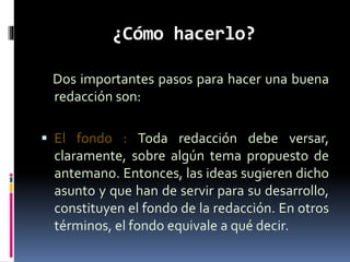 ¿Cómo hacerlo?
Dos importantes pasos para hacer una buena
redacción son:
 El fondo : Toda redacción debe versar,
claramente, sobre algún tema propuesto de
antemano. Entonces, las ideas sugieren dicho
asunto y que han de servir para su desarrollo,
constituyen el fondo de la redacción. En otros
términos, el fondo equivale a qué decir.
 