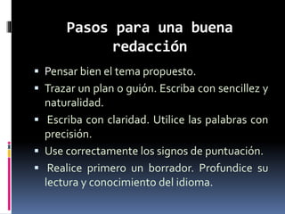 Pasos para una buena
redacción
 Pensar bien el tema propuesto.
 Trazar un plan o guión. Escriba con sencillez y
naturalidad.
 Escriba con claridad. Utilice las palabras con
precisión.
 Use correctamente los signos de puntuación.
 Realice primero un borrador. Profundice su
lectura y conocimiento del idioma.
 