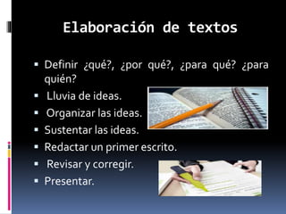 Elaboración de textos
 Definir ¿qué?, ¿por qué?, ¿para qué? ¿para
quién?
 Lluvia de ideas.
 Organizar las ideas.
 Sustentar las ideas.
 Redactar un primer escrito.
 Revisar y corregir.
 Presentar.
 
