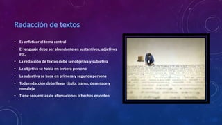 • Es enfatizar el tema central
• El lenguaje debe ser abundante en sustantivos, adjetivos
etc.
• La redacción de textos debe ser objetiva y subjetiva
• La objetiva se habla en tercera persona
• La subjetiva se basa en primera y segunda persona
• Toda redacción debe llevar titulo, trama, desenlace y
moraleja
• Tiene secuencias de afirmaciones o hechos en orden
 