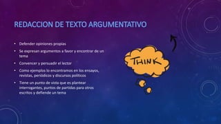 • Defender opiniones propias
• Se expresan argumentos a favor y encontrar de un
tema
• Convencer y persuadir el lector
• Como ejemplos lo encontramos en los ensayos,
revistas, periódicos y discursos políticos
• Tiene un punto de vista que es plantear
interrogantes, puntos de partidas para otros
escritos y defiende un tema
 