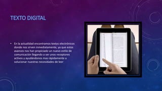 • En la actualidad encontramos textos electrónicos
donde nos sirven inmediatamente, ya que estos
avances nos han propiciado un nuevo estilo de
comunicación llegando a ser unos receptores
activos y ayudándonos mas rápidamente a
solucionar nuestras necesidades de leer
 
