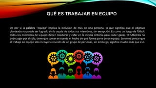 De por sí la palabra "equipo" implica la inclusión de más de una persona, lo que significa que el objetivo
planteado no puede ser logrado sin la ayuda de todos sus miembros, sin excepción. Es como un juego de fútbol:
todos los miembros del equipo deben colaborar y estar en la misma sintonía para poder ganar. El futbolista no
debe jugar por sí solo, tiene que tomar en cuenta el hecho de que forma parte de un equipo. Solemos pensar que
el trabajo en equipo sólo incluye la reunión de un grupo de personas, sin embargo, significa mucho más que eso.
 