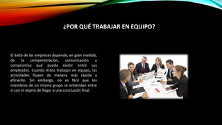 El éxito de las empresas depende, en gran medida,
de la compenetración, comunicación y
compromiso que pueda existir entre sus
empleados. Cuando éstos trabajan en equipo, las
actividades fluyen de manera más rápida y
eficiente. Sin embargo, no es fácil que los
miembros de un mismo grupo se entiendan entre
sí con el objeto de llegar a una conclusión final.
¿POR QUÉ TRABAJAR EN EQUIPO?
 