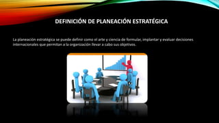 La planeación estratégica se puede definir como el arte y ciencia de formular, implantar y evaluar decisiones
internacionales que permitan a la organización llevar a cabo sus objetivos.
DEFINICIÓN DE PLANEACIÓN ESTRATÉGICA
 
