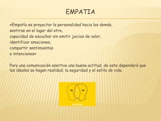 EMPATIA
«Empatía es proyectar la personalidad hacia los demás,
sentirse en el lugar del otro,
capacidad de escuchar sin emitir juicios de valor,
identificar emociones,
compartir sentimientos
e intenciones»
Para una comunicación asertiva una buena actitud, de esta dependerá que
los ideales se hagan realidad, la seguridad y el estilo de vida.
 