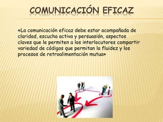 COMUNICACIÓN EFICAZ
«La comunicación eficaz debe estar acompañada de
claridad, escucha activa y persuasión, aspectos
claves que le permiten a los interlocutores compartir
variedad de códigos que permitan la fluidez y los
procesos de retroalimentación mutua»
 