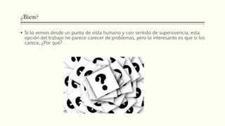 ¿Bien?
 Si lo vemos desde un punto de vista humano y con sentido de supervivencia, esta
opción del trabajo no parece carecer de problemas, pero lo interesante es que si los
carece, ¿Por qué?
 