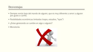 Desventajas
 Siempre vivirás bajo del mando de alguien, que es muy diferente a servir a alguien
por gusto o cariño.
 Posibilidades económicas limitadas (viajes, estudios, “lujos”)
 ¿Estas generando un cambio en algo o alguien?
 Monotonía
 