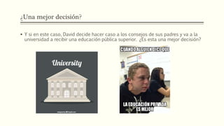 ¿Una mejor decisión?
 Y si en este caso, David decide hacer caso a los consejos de sus padres y va a la
universidad a recibir una educación pública superior. ¿Es esta una mejor decisión?
 