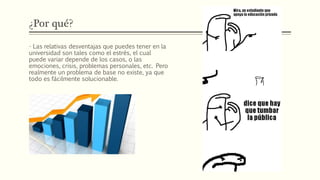 ¿Por qué?
- Las relativas desventajas que puedes tener en la
universidad son tales como el estrés, el cual
puede variar depende de los casos, o las
emociones, crisis, problemas personales, etc. Pero
realmente un problema de base no existe, ya que
todo es fácilmente solucionable.
 