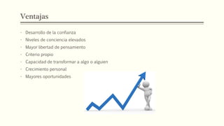 Ventajas
- Desarrollo de la confianza
- Niveles de conciencia elevados
- Mayor libertad de pensamiento
- Criterio propio
- Capacidad de transformar a algo o alguien
- Crecimiento personal
- Mayores oportunidades
 