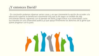 ¿Y entonces David?
- En conclusión podemos observar varias cosas, y es que claramente la opción de acceder a la
educación superior te beneficiará claramente mas que la de seguir un modelo de vida
únicamente laboral, siguiendo con el ejemplo de David, ¡Logró entrar a la universidad!, cursa
sus estudios en una universidad publica ya que apoya firmemente los derechos de la gente que
quiere progresar con lo justo.
 