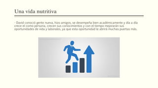 Una vida nutritiva
- David conoció gente nueva, hizo amigos, se desempeña bien académicamente y día a día
crece el como persona, crecen sus conocimientos y con el tiempo mejorarán sus
oportunidades de vida y laborales, ya que esta oportunidad le abrirá muchas puertas más.
 