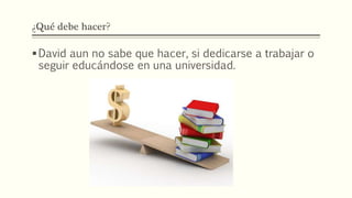 ¿Qué debe hacer?
David aun no sabe que hacer, si dedicarse a trabajar o
seguir educándose en una universidad.
 