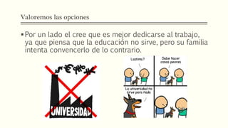 Valoremos las opciones
Por un lado el cree que es mejor dedicarse al trabajo,
ya que piensa que la educación no sirve, pero su familia
intenta convencerlo de lo contrario.
 