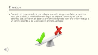 El trabajo
 Con esto no queremos decir que trabajar sea malo, ni que este falto de merito ni
nada por el estilo, a lo que queremos llegar es a que te favorece y en que te
perjudica cada decisión, en este caso veamos que puede traer a tu vida el trabajo o
un camino distinto al de la educación, primero, ventajas:
 