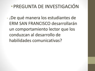 •PREGUNTA DE INVESTIGACIÓN
• ¿De qué manera los estudiantes de
ERM SAN FRANCISCO desarrollarán
un comportamiento lector que los
conduzcan al desarrollo de
habilidades comunicativas?
 