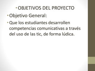 •OBJETIVOS DEL PROYECTO
•Objetivo General:
• Que los estudiantes desarrollen
competencias comunicativas a través
del uso de las tic, de forma lúdica.
 