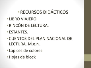 •RECURSOS DIDÁCTICOS
• LIBRO VIAJERO.
• RINCÓN DE LECTURA.
• ESTANTES.
• CUENTOS DEL PLAN NACIONAL DE
LECTURA. M.e.n.
• Lápices de colores.
• Hojas de block
 
