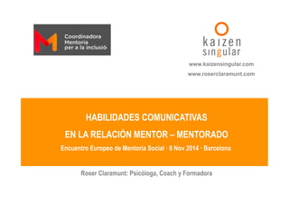www.kaizensingular.com 
www.roserclaramunt.com 
HABILIDADES COMUNICATIVAS 
EN LA RELACIÓN MENTOR – MENTORADO 
Encuentro Europeo de Mentoría Social · 8 Nov 2014 · Barcelona 
Roser Claramunt: Psicóloga, Coach y Formadora 
 