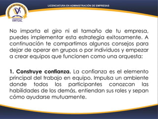 No importa el giro ni el tamaño de tu empresa,
puedes implementar esta estrategia exitosamente. A
continuación te compartimos algunos consejos para
dejar de operar en grupos o por individuos y empezar
a crear equipos que funcionen como una orquesta:
1. Construye confianza. La confianza es el elemento
principal del trabajo en equipo. Impulsa un ambiente
donde todos los participantes conozcan las
habilidades de los demás, entiendan sus roles y sepan
cómo ayudarse mutuamente.
 