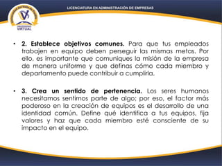 • 2. Establece objetivos comunes. Para que tus empleados
trabajen en equipo deben perseguir las mismas metas. Por
ello, es importante que comuniques la misión de la empresa
de manera uniforme y que definas cómo cada miembro y
departamento puede contribuir a cumplirla.
• 3. Crea un sentido de pertenencia. Los seres humanos
necesitamos sentirnos parte de algo; por eso, el factor más
poderoso en la creación de equipos es el desarrollo de una
identidad común. Define qué identifica a tus equipos, fija
valores y haz que cada miembro esté consciente de su
impacto en el equipo.
 