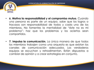 • 6. Motiva la responsabilidad y el compromiso mutuo. Cuando
una persona es parte de un equipo, sabe que los logros o
fracasos son responsabilidad de todos y cada uno de los
miembros. No fomentes la mentalidad de “éste no es mi
problema”; haz que los problemas y los aciertos sean
compartidos.
• 7. Impulsa la comunicación. La única manera de que todos
los miembros trabajen como una orquesta es que existan los
canales de comunicación adecuados. Los verdaderos
equipos se escuchan y retroalimentan. Están dispuestos a
cambiar de opinión y a crear estrategias en conjunto.
 