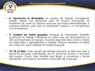 • 8. Aprovecha la diversidad. Un equipo de trabajo homogéneo
puede operar con eficiencia pero sin mucha innovación. Al
momento de crear tus equipos procura que haya personalidades e
intereses distintos, pero que se compartan valores y un compromiso
con la empresa.
• 9. Celebra los éxitos grupales. Aunque es importante también
reconocer el trabajo individual, es clave que las recompensas se
den por resultados en equipo. Cuando algo sale bien, reúne a todos
los implicados y agradéceles su trabajo. Procura destacar el papel
de cada uno, pero celebrar el resultado grupal.
• 10. Sé un líder. Todo equipo de trabajo necesita un líder que guíe y
reúna los esfuerzos individuales. No te “laves las manos” y sé parte
del equipo. Como líder tendrás que llegar a consensos y tomar
decisiones, con base en las ideas y opiniones de tu equipo.
 