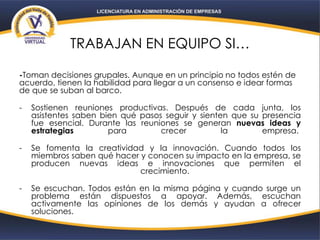 TRABAJAN EN EQUIPO SI…
-Toman decisiones grupales. Aunque en un principio no todos estén de
acuerdo, tienen la habilidad para llegar a un consenso e idear formas
de que se suban al barco.
- Sostienen reuniones productivas. Después de cada junta, los
asistentes saben bien qué pasos seguir y sienten que su presencia
fue esencial. Durante las reuniones se generan nuevas ideas y
estrategias para crecer la empresa.
- Se fomenta la creatividad y la innovación. Cuando todos los
miembros saben qué hacer y conocen su impacto en la empresa, se
producen nuevas ideas e innovaciones que permiten el
crecimiento.
- Se escuchan. Todos están en la misma página y cuando surge un
problema están dispuestos a apoyar. Además, escuchan
activamente las opiniones de los demás y ayudan a ofrecer
soluciones.
 